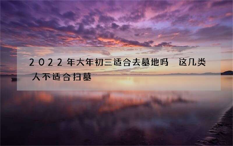 2022年大年初三适合去墓地吗 这几类人不适合扫墓